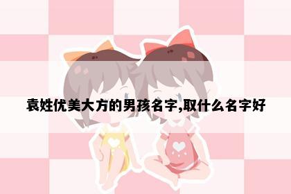 袁姓优美大方的男孩名字,取什么名字好
